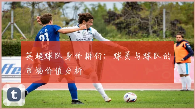 英超球队身价排行：球员与球队的市场价值分析