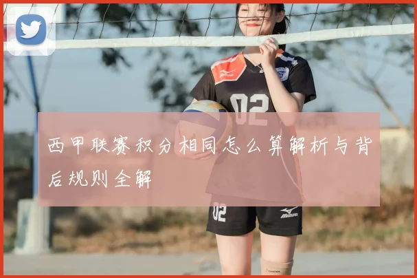 西甲联赛积分相同怎么算解析与背后规则全解