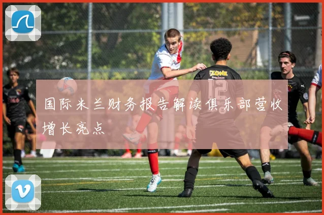 国际米兰财务报告解读俱乐部营收增长亮点