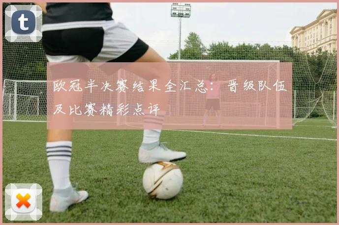 欧冠半决赛结果全汇总：晋级队伍及比赛精彩点评