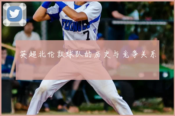 英超北伦敦球队的历史与竞争关系