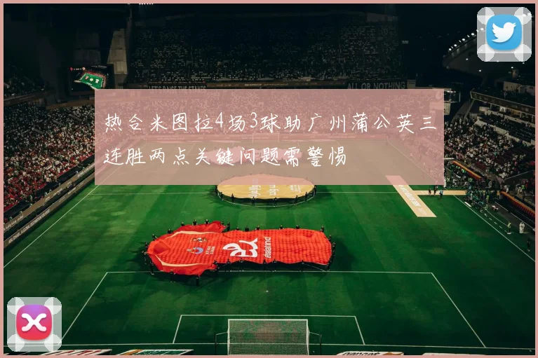热合米图拉4场3球助广州蒲公英三连胜两点关键问题需警惕