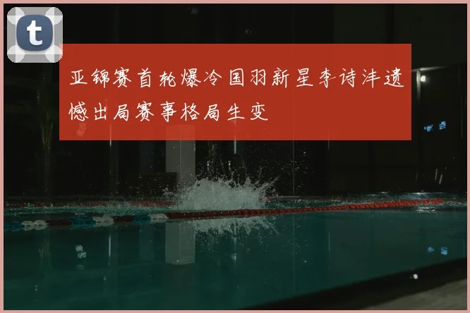 亚锦赛首轮爆冷国羽新星李诗沣遗憾出局赛事格局生变